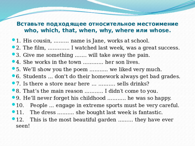 Вставьте подходящее относительное местоимение who, which, that, when, why, where или whose. 1.  His cousin, ……… name is Jane, works at school. 2.  The film, …..…….. I watched last week, was a great success. 3.  Give me something ……. will take away the pain. 4.  She works in the town ………… her son lives. 5.  We’ll show you the poem ……..… we liked very much. 6.  Students … don't do their homework always get bad grades. 7.  Is there a store near here … ………. sells drinks? 8.  That’s the main reason ……….. I didn′t come to you. 9.  He’ll never forget his childhood ……….. he was so happy. 10.  People … engage in extreme sports must be very careful. 11.  The dress …….… she bought last week is fantastic. 12.  This is the most beautiful garden ……… they have ever seen! 