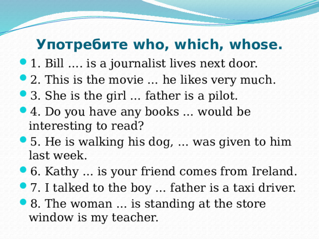 Употребите who, which, whose. 1. Bill …. is a journalist lives next door. 2. This is the movie … he likes very much. 3. She is the girl … father is a pilot. 4. Do you have any books … would be interesting to read? 5. He is walking his dog, … was given to him last week. 6. Kathy … is your friend comes from Ireland. 7. I talked to the boy … father is a taxi driver. 8. The woman … is standing at the store window is my teacher. 