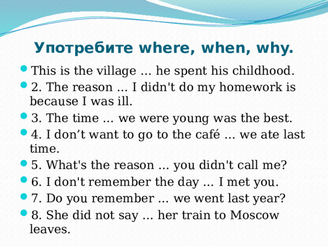 Употребите where, when, why. This is the village … he spent his childhood. 2. The reason … I didn't do my homework is because I was ill. 3. The time … we were young was the best. 4. I don’t want to go to the café … we ate last time. 5. What's the reason … you didn't call me? 6. I don't remember the day … I met you. 7. Do you remember … we went last year? 8. She did not say … her train to Moscow leaves. 