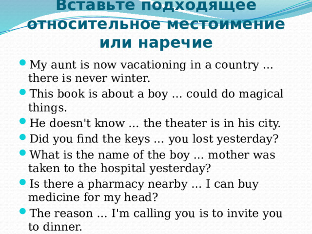 Вставьте подходящее относительное местоимение или наречие My aunt is now vacationing in a country … there is never winter. This book is about a boy … could do magical things. He doesn't know … the theater is in his city. Did you find the keys … you lost yesterday? What is the name of the boy … mother was taken to the hospital yesterday? Is there a pharmacy nearby … I can buy medicine for my head? The reason … I'm calling you is to invite you to dinner. 