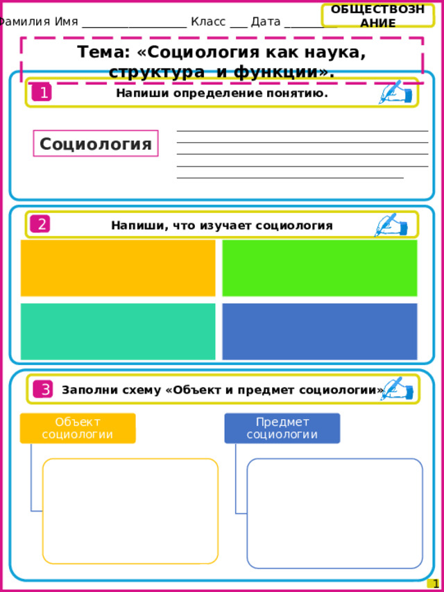 ОБЩЕСТВОЗНАНИЕ Фамилия Имя __________________ Класс ___ Дата _________ Тема: «Социология как наука, структура и функции». Напиши определение понятию. 1 __________________________________________________________________________________________________________________________________________________________________________________________________________________________________________________________ Социология Напиши, что изучает социология 2 Заполни схему «Объект и предмет социологии» 3 Объект социологии Предмет социологии 1 