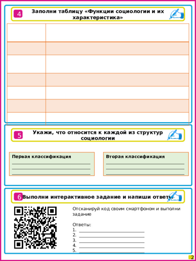 Заполни таблицу «Функции социологии и их характеристика» 4 Укажи, что относится к каждой из структур социологии 5 Первая классификация Вторая классификация ____________________________________________________________________________________________________________ ____________________________________________________________________________________________________________ Выполни интерактивное задание и напиши ответы 6 Отсканируй код своим смартфоном и выполни задание Ответы: ______________________________ ______________________________ ______________________________ ______________________________ ______________________________ 2 