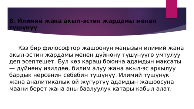 8. Илимий жана акыл-эстин жардамы менен түшүнүү    Кээ бир философтор жашоонун маңызын илимий жана акыл-эстин жардамы менен дүйнөнү түшүнүүгө умтулуу деп эсептешет. Бул көз караш боюнча адамдын максаты — дүйнөнү изилдөө, билим алуу жана акыл-эс аркылуу бардык нерсенин себебин түшүнүү. Илимий түшүнүк жана аналитикалык ой жүгүртүү адамдын жашоосуна маани берет жана аны баалуулук катары кабыл алат. 