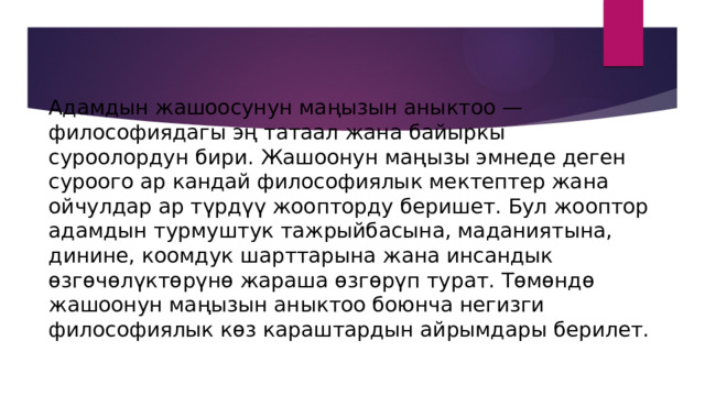 Адамдын жашоосунун маңызын аныктоо — философиядагы эң татаал жана байыркы суроолордун бири. Жашоонун маңызы эмнеде деген суроого ар кандай философиялык мектептер жана ойчулдар ар түрдүү жоопторду беришет. Бул жооптор адамдын турмуштук тажрыйбасына, маданиятына, динине, коомдук шарттарына жана инсандык өзгөчөлүктөрүнө жараша өзгөрүп турат. Төмөндө жашоонун маңызын аныктоо боюнча негизги философиялык көз караштардын айрымдары берилет. 