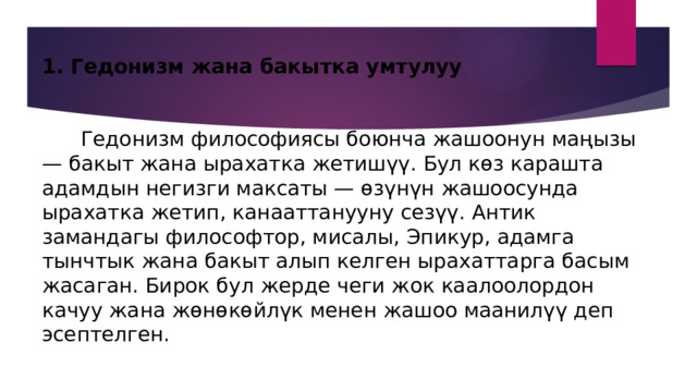 1. Гедонизм жана бакытка умтулуу    Гедонизм философиясы боюнча жашоонун маңызы — бакыт жана ырахатка жетишүү. Бул көз карашта адамдын негизги максаты — өзүнүн жашоосунда ырахатка жетип, канааттанууну сезүү. Антик замандагы философтор, мисалы, Эпикур, адамга тынчтык жана бакыт алып келген ырахаттарга басым жасаган. Бирок бул жерде чеги жок каалоолордон качуу жана жөнөкөйлүк менен жашоо маанилүү деп эсептелген. 