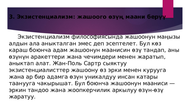3. Экзистенциализм: жашоого өзүң маани берүү    Экзистенциализм философиясында жашоонун маңызы алдын ала аныкталган эмес деп эсептелет. Бул көз караш боюнча адам жашоонун маанисин өзү тандап, аны өзүнүн аракеттери жана чечимдери менен жаратып, аныктап алат. Жан-Поль Сартр сыяктуу экзистенциалисттер жашоону өз эрки менен курууга жана ар бир адамга өзүн уникалдуу инсан катары таанууга чакырышат. Бул боюнча жашоонун мааниси — эркин тандоо жана жоопкерчилик аркылуу өзүн-өзү жаратуу. 