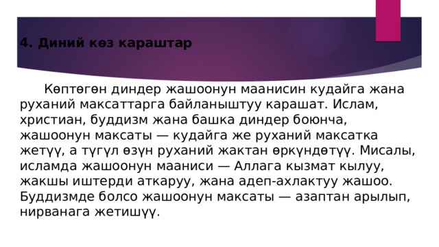 4. Диний көз караштар    Көптөгөн диндер жашоонун маанисин кудайга жана руханий максаттарга байланыштуу карашат. Ислам, христиан, буддизм жана башка диндер боюнча, жашоонун максаты — кудайга же руханий максатка жетүү, а түгүл өзүн руханий жактан өркүндөтүү. Мисалы, исламда жашоонун мааниси — Аллага кызмат кылуу, жакшы иштерди аткаруу, жана адеп-ахлактуу жашоо. Буддизмде болсо жашоонун максаты — азаптан арылып, нирванага жетишүү. 