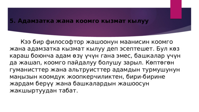 5. Адамзатка жана коомго кызмат кылуу    Кээ бир философтор жашоонун маанисин коомго жана адамзатка кызмат кылуу деп эсептешет. Бул көз караш боюнча адам өзү үчүн гана эмес, башкалар үчүн да жашап, коомго пайдалуу болушу зарыл. Көптөгөн гуманисттер жана альтруисттер адамдын турмушунун маңызын коомдук жоопкерчиликтен, бири-бирине жардам берүү жана башкалардын жашоосун жакшыртуудан табат. 