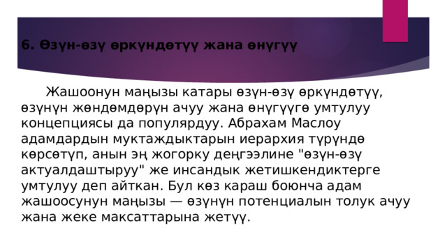 6. Өзүн-өзү өркүндөтүү жана өнүгүү    Жашоонун маңызы катары өзүн-өзү өркүндөтүү, өзүнүн жөндөмдөрүн ачуу жана өнүгүүгө умтулуу концепциясы да популярдуу. Абрахам Маслоу адамдардын муктаждыктарын иерархия түрүндө көрсөтүп, анын эң жогорку деңгээлине 