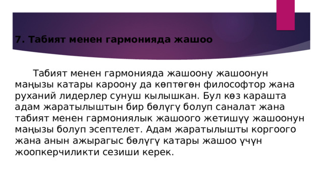 7. Табият менен гармонияда жашоо    Табият менен гармонияда жашоону жашоонун маңызы катары кароону да көптөгөн философтор жана руханий лидерлер сунуш кылышкан. Бул көз карашта адам жаратылыштын бир бөлүгү болуп саналат жана табият менен гармониялык жашоого жетишүү жашоонун маңызы болуп эсептелет. Адам жаратылышты коргоого жана анын ажырагыс бөлүгү катары жашоо үчүн жоопкерчиликти сезиши керек. 