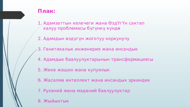 План:   1. Адамзаттын келечеги жана ӨздҮгҮн сактап  калуу проблемасы бүгүнкү күндө   2. Адамдын өздүгүн жоготуу коркунучу   3. Генетикалык инженерия жана инсандык   4. Адамдык баалуулуктарынын трансформациясы   5. Жеке жашоо жана купуялык   6. Жасалма интеллект жана инсандык эркиндик   7. Руханий жана маданий баалуулуктар   8. Жыйынтык 