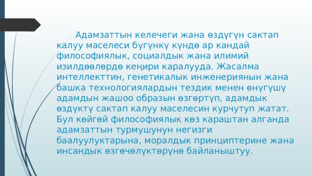     Адамзаттын келечеги жана өздүгүн сактап калуу маселеси бүгүнкү күндө ар кандай философиялык, социалдык жана илимий изилдөөлөрдө кеңири каралууда. Жасалма интеллекттин, генетикалык инженериянын жана башка технологиялардын тездик менен өнүгүшү адамдын жашоо образын өзгөртүп, адамдык өздүктү сактап калуу маселесин курчутуп жатат. Бул көйгөй философиялык көз караштан алганда адамзаттын турмушунун негизги баалуулуктарына, моралдык принциптерине жана инсандык өзгөчөлүктөрүнө байланыштуу. 