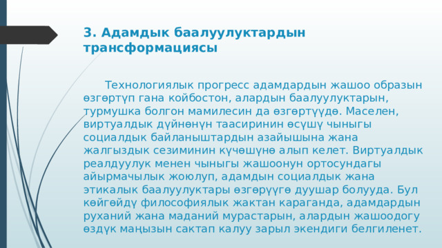 3. Адамдык баалуулуктардын трансформациясы      Технологиялык прогресс адамдардын жашоо образын өзгөртүп гана койбостон, алардын баалуулуктарын, турмушка болгон мамилесин да өзгөртүүдө. Маселен, виртуалдык дүйнөнүн таасиринин өсүшү чыныгы социалдык байланыштардын азайышына жана жалгыздык сезиминин күчөшүнө алып келет. Виртуалдык реалдуулук менен чыныгы жашоонун ортосундагы айырмачылык жоюлуп, адамдын социалдык жана этикалык баалуулуктары өзгөрүүгө дуушар болууда. Бул көйгөйдү философиялык жактан караганда, адамдардын руханий жана маданий мурастарын, алардын жашоодогу өздүк маңызын сактап калуу зарыл экендиги белгиленет. 