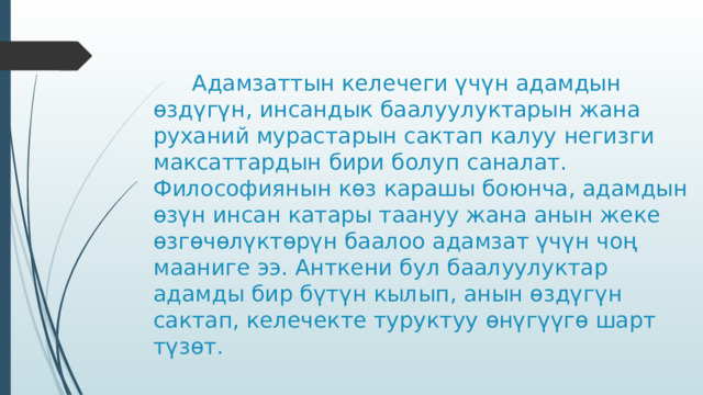    Адамзаттын келечеги үчүн адамдын өздүгүн, инсандык баалуулуктарын жана руханий мурастарын сактап калуу негизги максаттардын бири болуп саналат. Философиянын көз карашы боюнча, адамдын өзүн инсан катары таануу жана анын жеке өзгөчөлүктөрүн баалоо адамзат үчүн чоң мааниге ээ. Анткени бул баалуулуктар адамды бир бүтүн кылып, анын өздүгүн сактап, келечекте туруктуу өнүгүүгө шарт түзөт. 