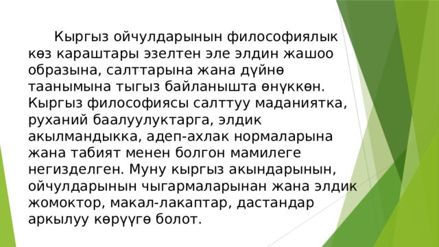    Кыргыз ойчулдарынын философиялык көз караштары эзелтен эле элдин жашоо образына, салттарына жана дүйнө таанымына тыгыз байланышта өнүккөн. Кыргыз философиясы салттуу маданиятка, руханий баалуулуктарга, элдик акылмандыкка, адеп-ахлак нормаларына жана табият менен болгон мамилеге негизделген. Муну кыргыз акындарынын, ойчулдарынын чыгармаларынан жана элдик жомоктор, макал-лакаптар, дастандар аркылуу көрүүгө болот. 