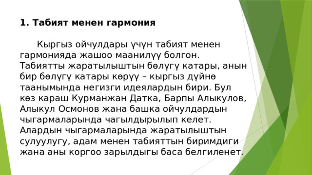 1. Табият менен гармония   Кыргыз ойчулдары үчүн табият менен гармонияда жашоо маанилүү болгон. Табиятты жаратылыштын бөлүгү катары, анын бир бөлүгү катары көрүү – кыргыз дүйнө таанымында негизги идеялардын бири. Бул көз караш Курманжан Датка, Барпы Алыкулов, Алыкул Осмонов жана башка ойчулдардын чыгармаларында чагылдырылып келет. Алардын чыгармаларында жаратылыштын сулуулугу, адам менен табияттын биримдиги жана аны коргоо зарылдыгы баса белгиленет. 