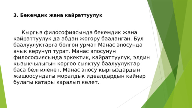 3. Бекемдик жана кайраттуулук    Кыргыз философиясында бекемдик жана кайраттуулук да абдан жогору бааланган. Бул баалуулуктарга болгон урмат Манас эпосунда ачык көрүнүп турат. Манас эпосунун философиясында эркектик, кайраттуулук, элдин кызыкчылыгын коргоо сыяктуу баалуулуктар баса белгиленет. Манас эпосу кыргыздардын жашоосундагы моралдык идеалдардын кайнар булагы катары каралып келет. 