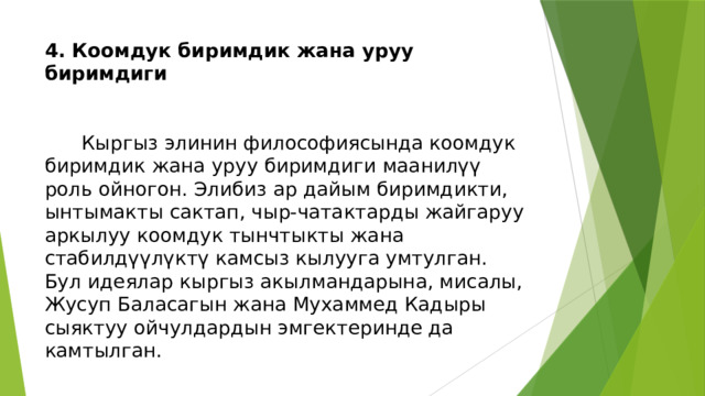 4. Коомдук биримдик жана уруу биримдиги    Кыргыз элинин философиясында коомдук биримдик жана уруу биримдиги маанилүү роль ойногон. Элибиз ар дайым биримдикти, ынтымакты сактап, чыр-чатактарды жайгаруу аркылуу коомдук тынчтыкты жана стабилдүүлүктү камсыз кылууга умтулган. Бул идеялар кыргыз акылмандарына, мисалы, Жусуп Баласагын жана Мухаммед Кадыры сыяктуу ойчулдардын эмгектеринде да камтылган. 