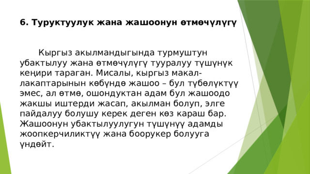 6. Туруктуулук жана жашоонун өтмөчүлүгү    Кыргыз акылмандыгында турмуштун убактылуу жана өтмөчүлүгү тууралуу түшүнүк кеңири тараган. Мисалы, кыргыз макал-лакаптарынын көбүндө жашоо – бул түбөлүктүү эмес, ал өтмө, ошондуктан адам бул жашоодо жакшы иштерди жасап, акылман болуп, элге пайдалуу болушу керек деген көз караш бар. Жашоонун убактылуулугун түшүнүү адамды жоопкерчиликтүү жана боорукер болууга үндөйт. 