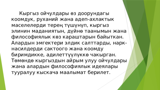  Кыргыз ойчулдары өз доорундагы коомдук, руханий жана адеп-ахлактык маселелерди терең түшүнүп, кыргыз элинин маданиятын, дүйнө таанымын жана философиялык көз караштарын байыткан. Алардын эмгектери элдик салттарды, нарк-насилдерди сактоого жана коомду биримдикке, адилеттүүлүккө чакырган. Төмөндө кыргыздын айрым улуу ойчулдары жана алардын философиялык идеялары тууралуу кыскача маалымат берилет. 