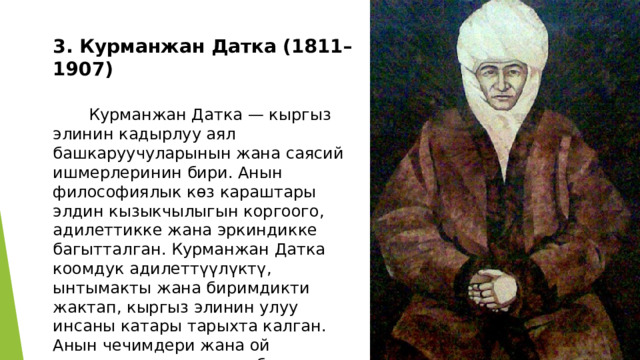  3. Курманжан Датка (1811–1907)    Курманжан Датка — кыргыз элинин кадырлуу аял башкаруучуларынын жана саясий ишмерлеринин бири. Анын философиялык көз караштары элдин кызыкчылыгын коргоого, адилеттикке жана эркиндикке багытталган. Курманжан Датка коомдук адилеттүүлүктү, ынтымакты жана биримдикти жактап, кыргыз элинин улуу инсаны катары тарыхта калган. Анын чечимдери жана ой жүгүртүүлөрү өз элине болгон сүйүү, акылмандык жана кайраттуулук менен белгилүү. 