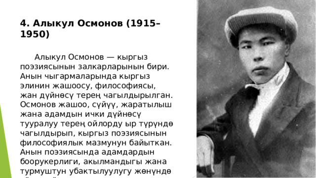 4. Алыкул Осмонов (1915–1950)    Алыкул Осмонов — кыргыз поэзиясынын залкарларынын бири. Анын чыгармаларында кыргыз элинин жашоосу, философиясы, жан дүйнөсү терең чагылдырылган. Осмонов жашоо, сүйүү, жаратылыш жана адамдын ички дүйнөсү тууралуу терең ойлорду ыр түрүндө чагылдырып, кыргыз поэзиясынын философиялык мазмунун байыткан. Анын поэзиясында адамдардын боорукерлиги, акылмандыгы жана турмуштун убактылуулугу жөнүндө ойлор айтылат. 