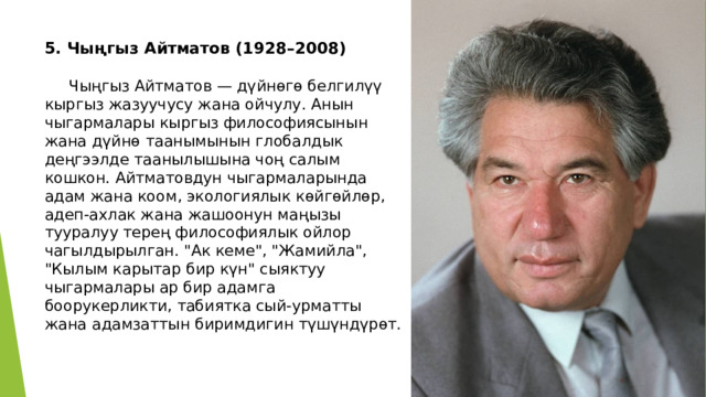 5. Чыңгыз Айтматов (1928–2008)   Чыңгыз Айтматов — дүйнөгө белгилүү кыргыз жазуучусу жана ойчулу. Анын чыгармалары кыргыз философиясынын жана дүйнө таанымынын глобалдык деңгээлде таанылышына чоң салым кошкон. Айтматовдун чыгармаларында адам жана коом, экологиялык көйгөйлөр, адеп-ахлак жана жашоонун маңызы тууралуу терең философиялык ойлор чагылдырылган. 