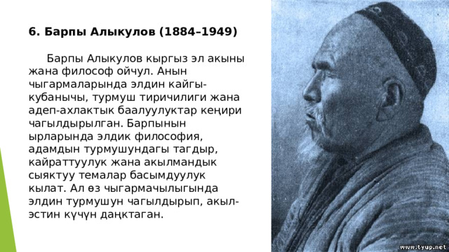 6. Барпы Алыкулов (1884–1949)    Барпы Алыкулов кыргыз эл акыны жана философ ойчул. Анын чыгармаларында элдин кайгы-кубанычы, турмуш тиричилиги жана адеп-ахлактык баалуулуктар кеңири чагылдырылган. Барпынын ырларында элдик философия, адамдын турмушундагы тагдыр, кайраттуулук жана акылмандык сыяктуу темалар басымдуулук кылат. Ал өз чыгармачылыгында элдин турмушун чагылдырып, акыл-эстин күчүн даңктаган. 
