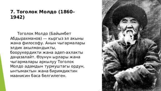 7. Тоголок Молдо (1860–1942)     Тоголок Молдо (Байымбет Абдырахманов) — кыргыз эл акыны жана философу. Анын чыгармалары элдик акылмандыкты, боорукердикти жана адеп-ахлакты даңазалайт. Өзүнүн ырлары жана чыгармалары аркылуу Тоголок Молдо адамдын турмуштагы ордун, ынтымактын жана биримдиктин маанисин баса белгилеген. 