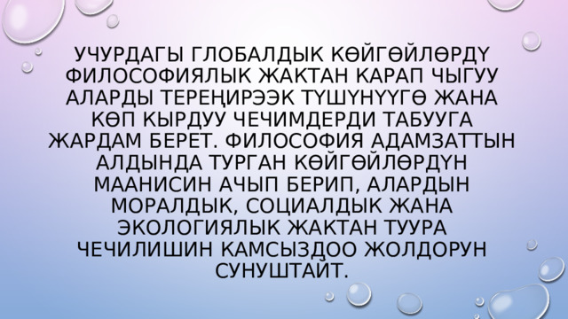 УЧУРДАГЫ ГЛОБАЛДЫК КӨЙГӨЙЛӨРДҮ ФИЛОСОФИЯЛЫК ЖАКТАН КАРАП ЧЫГУУ АЛАРДЫ ТЕРЕҢИРЭЭК ТҮШҮНҮҮГӨ ЖАНА КӨП КЫРДУУ ЧЕЧИМДЕРДИ ТАБУУГА ЖАРДАМ БЕРЕТ. ФИЛОСОФИЯ АДАМЗАТТЫН АЛДЫНДА ТУРГАН КӨЙГӨЙЛӨРДҮН МААНИСИН АЧЫП БЕРИП, АЛАРДЫН МОРАЛДЫК, СОЦИАЛДЫК ЖАНА ЭКОЛОГИЯЛЫК ЖАКТАН ТУУРА ЧЕЧИЛИШИН КАМСЫЗДОО ЖОЛДОРУН СУНУШТАЙТ. 