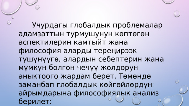  Учурдагы глобалдык проблемалар адамзаттын турмушунун көптөгөн аспектилерин камтыйт жана философия аларды тереңирээк түшүнүүгө, алардын себептерин жана мүмкүн болгон чечүү жолдорун аныктоого жардам берет. Төмөндө заманбап глобалдык көйгөйлөрдүн айрымдарына философиялык анализ берилет: 