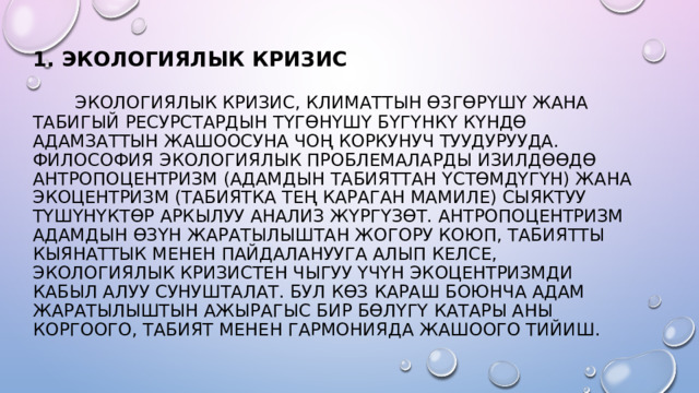 1. ЭКОЛОГИЯЛЫК КРИЗИС    ЭКОЛОГИЯЛЫК КРИЗИС, КЛИМАТТЫН ӨЗГӨРҮШҮ ЖАНА ТАБИГЫЙ РЕСУРСТАРДЫН ТҮГӨНҮШҮ БҮГҮНКҮ КҮНДӨ АДАМЗАТТЫН ЖАШООСУНА ЧОҢ КОРКУНУЧ ТУУДУРУУДА. ФИЛОСОФИЯ ЭКОЛОГИЯЛЫК ПРОБЛЕМАЛАРДЫ ИЗИЛДӨӨДӨ АНТРОПОЦЕНТРИЗМ (АДАМДЫН ТАБИЯТТАН ҮСТӨМДҮГҮН) ЖАНА ЭКОЦЕНТРИЗМ (ТАБИЯТКА ТЕҢ КАРАГАН МАМИЛЕ) СЫЯКТУУ ТҮШҮНҮКТӨР АРКЫЛУУ АНАЛИЗ ЖҮРГҮЗӨТ. АНТРОПОЦЕНТРИЗМ АДАМДЫН ӨЗҮН ЖАРАТЫЛЫШТАН ЖОГОРУ КОЮП, ТАБИЯТТЫ КЫЯНАТТЫК МЕНЕН ПАЙДАЛАНУУГА АЛЫП КЕЛСЕ, ЭКОЛОГИЯЛЫК КРИЗИСТЕН ЧЫГУУ ҮЧҮН ЭКОЦЕНТРИЗМДИ КАБЫЛ АЛУУ СУНУШТАЛАТ. БУЛ КӨЗ КАРАШ БОЮНЧА АДАМ ЖАРАТЫЛЫШТЫН АЖЫРАГЫС БИР БӨЛҮГҮ КАТАРЫ АНЫ КОРГООГО, ТАБИЯТ МЕНЕН ГАРМОНИЯДА ЖАШООГО ТИЙИШ. 