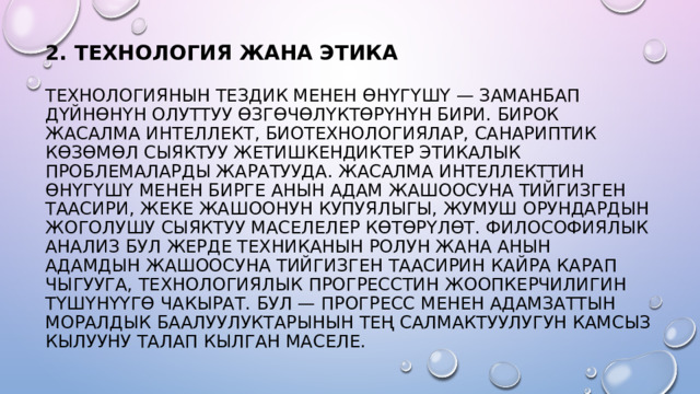 2. ТЕХНОЛОГИЯ ЖАНА ЭТИКА   ТЕХНОЛОГИЯНЫН ТЕЗДИК МЕНЕН ӨНҮГҮШҮ — ЗАМАНБАП ДҮЙНӨНҮН ОЛУТТУУ ӨЗГӨЧӨЛҮКТӨРҮНҮН БИРИ. БИРОК ЖАСАЛМА ИНТЕЛЛЕКТ, БИОТЕХНОЛОГИЯЛАР, САНАРИПТИК КӨЗӨМӨЛ СЫЯКТУУ ЖЕТИШКЕНДИКТЕР ЭТИКАЛЫК ПРОБЛЕМАЛАРДЫ ЖАРАТУУДА. ЖАСАЛМА ИНТЕЛЛЕКТТИН ӨНҮГҮШҮ МЕНЕН БИРГЕ АНЫН АДАМ ЖАШООСУНА ТИЙГИЗГЕН ТААСИРИ, ЖЕКЕ ЖАШООНУН КУПУЯЛЫГЫ, ЖУМУШ ОРУНДАРДЫН ЖОГОЛУШУ СЫЯКТУУ МАСЕЛЕЛЕР КӨТӨРҮЛӨТ. ФИЛОСОФИЯЛЫК АНАЛИЗ БУЛ ЖЕРДЕ ТЕХНИКАНЫН РОЛУН ЖАНА АНЫН АДАМДЫН ЖАШООСУНА ТИЙГИЗГЕН ТААСИРИН КАЙРА КАРАП ЧЫГУУГА, ТЕХНОЛОГИЯЛЫК ПРОГРЕССТИН ЖООПКЕРЧИЛИГИН ТҮШҮНҮҮГӨ ЧАКЫРАТ. БУЛ — ПРОГРЕСС МЕНЕН АДАМЗАТТЫН МОРАЛДЫК БААЛУУЛУКТАРЫНЫН ТЕҢ САЛМАКТУУЛУГУН КАМСЫЗ КЫЛУУНУ ТАЛАП КЫЛГАН МАСЕЛЕ. 