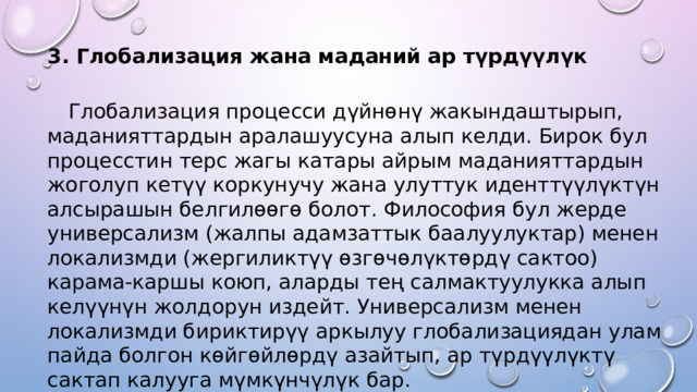 3. Глобализация жана маданий ар түрдүүлүк  Глобализация процесси дүйнөнү жакындаштырып, маданияттардын аралашуусуна алып келди. Бирок бул процесстин терс жагы катары айрым маданияттардын жоголуп кетүү коркунучу жана улуттук иденттүүлүктүн алсырашын белгилөөгө болот. Философия бул жерде универсализм (жалпы адамзаттык баалуулуктар) менен локализмди (жергиликтүү өзгөчөлүктөрдү сактоо) карама-каршы коюп, аларды тең салмактуулукка алып келүүнүн жолдорун издейт. Универсализм менен локализмди бириктирүү аркылуу глобализациядан улам пайда болгон көйгөйлөрдү азайтып, ар түрдүүлүктү сактап калууга мүмкүнчүлүк бар. 