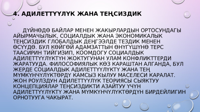 4. АДИЛЕТТҮҮЛҮК ЖАНА ТЕҢСИЗДИК     ДҮЙНӨДӨ БАЙЛАР МЕНЕН ЖАКЫРЛАРДЫН ОРТОСУНДАГЫ АЙЫРМАЧЫЛЫК, СОЦИАЛДЫК ЖАНА ЭКОНОМИКАЛЫК ТЕҢСИЗДИК ГЛОБАЛДЫК ДЕҢГЭЭЛДЕ ТЕЗДИК МЕНЕН ӨСҮҮДӨ. БУЛ КӨЙГӨЙ АДАМЗАТТЫН ӨНҮГҮШҮНӨ ТЕРС ТААСИРИН ТИЙГИЗИП, КООМДОГУ СОЦИАЛДЫК АДИЛЕТТҮҮЛҮКТҮН ЖОКТУГУНАН УЛАМ КОНФЛИКТТЕРДИ ЖАРАТУУДА. ФИЛОСОФИЯЛЫК КӨЗ КАРАШТАН АЛГАНДА, БУЛ ЖЕРДЕ СОЦИАЛДЫК АДИЛЕТТҮҮЛҮКТҮ ЖАНА ТЕҢ МҮМКҮНЧҮЛҮКТӨРДҮ КАМСЫЗ КЫЛУУ МАСЕЛЕСИ КАРАЛАТ. ЖОН РОУЛЗДУН АДИЛЕТТҮҮЛҮК ТЕОРИЯСЫ СЫЯКТУУ КОНЦЕПЦИЯЛАР ТЕҢСИЗДИКТИ АЗАЙТУУ ҮЧҮН АДИЛЕТТҮҮЛҮКТҮ ЖАНА МҮМКҮНЧҮЛҮКТӨРДҮН БИРДЕЙЛИГИН ОРНОТУУГА ЧАКЫРАТ. 