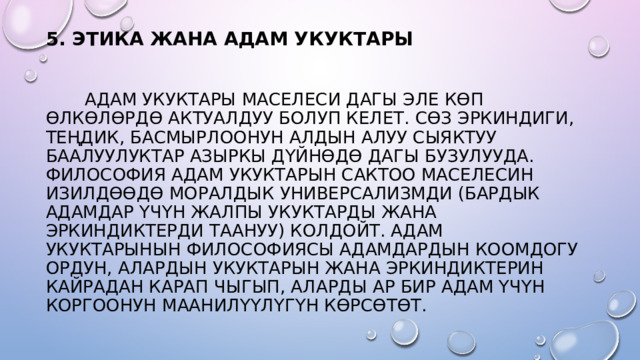 5. ЭТИКА ЖАНА АДАМ УКУКТАРЫ     АДАМ УКУКТАРЫ МАСЕЛЕСИ ДАГЫ ЭЛЕ КӨП ӨЛКӨЛӨРДӨ АКТУАЛДУУ БОЛУП КЕЛЕТ. СӨЗ ЭРКИНДИГИ, ТЕҢДИК, БАСМЫРЛООНУН АЛДЫН АЛУУ СЫЯКТУУ БААЛУУЛУКТАР АЗЫРКЫ ДҮЙНӨДӨ ДАГЫ БУЗУЛУУДА. ФИЛОСОФИЯ АДАМ УКУКТАРЫН САКТОО МАСЕЛЕСИН ИЗИЛДӨӨДӨ МОРАЛДЫК УНИВЕРСАЛИЗМДИ (БАРДЫК АДАМДАР ҮЧҮН ЖАЛПЫ УКУКТАРДЫ ЖАНА ЭРКИНДИКТЕРДИ ТААНУУ) КОЛДОЙТ. АДАМ УКУКТАРЫНЫН ФИЛОСОФИЯСЫ АДАМДАРДЫН КООМДОГУ ОРДУН, АЛАРДЫН УКУКТАРЫН ЖАНА ЭРКИНДИКТЕРИН КАЙРАДАН КАРАП ЧЫГЫП, АЛАРДЫ АР БИР АДАМ ҮЧҮН КОРГООНУН МААНИЛҮҮЛҮГҮН КӨРСӨТӨТ. 