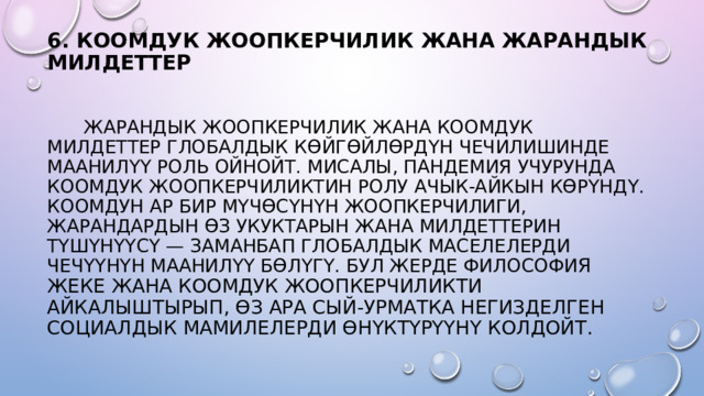 6. КООМДУК ЖООПКЕРЧИЛИК ЖАНА ЖАРАНДЫК МИЛДЕТТЕР     ЖАРАНДЫК ЖООПКЕРЧИЛИК ЖАНА КООМДУК МИЛДЕТТЕР ГЛОБАЛДЫК КӨЙГӨЙЛӨРДҮН ЧЕЧИЛИШИНДЕ МААНИЛҮҮ РОЛЬ ОЙНОЙТ. МИСАЛЫ, ПАНДЕМИЯ УЧУРУНДА КООМДУК ЖООПКЕРЧИЛИКТИН РОЛУ АЧЫК-АЙКЫН КӨРҮНДҮ. КООМДУН АР БИР МҮЧӨСҮНҮН ЖООПКЕРЧИЛИГИ, ЖАРАНДАРДЫН ӨЗ УКУКТАРЫН ЖАНА МИЛДЕТТЕРИН ТҮШҮНҮҮСҮ — ЗАМАНБАП ГЛОБАЛДЫК МАСЕЛЕЛЕРДИ ЧЕЧҮҮНҮН МААНИЛҮҮ БӨЛҮГҮ. БУЛ ЖЕРДЕ ФИЛОСОФИ Я ЖЕКЕ ЖАНА КООМДУК ЖООПКЕРЧИЛИКТИ АЙКАЛЫШТЫРЫП, ӨЗ АРА СЫЙ-УРМАТКА НЕГИЗДЕЛГЕН СОЦИАЛДЫК МАМИЛЕЛЕРДИ ӨНҮКТҮРҮҮНҮ КОЛДОЙТ. 