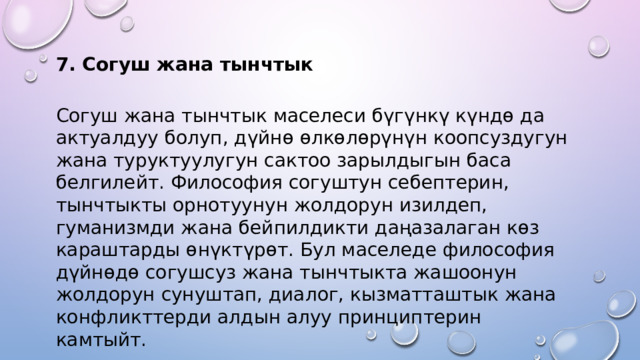 7. Согуш жана тынчтык Согуш жана тынчтык маселеси бүгүнкү күндө да актуалдуу болуп, дүйнө өлкөлөрүнүн коопсуздугун жана туруктуулугун сактоо зарылдыгын баса белгилейт. Философия согуштун себептерин, тынчтыкты орнотуунун жолдорун изилдеп, гуманизмди жана бейпилдикти даңазалаган көз караштарды өнүктүрөт. Бул маселеде философия дүйнөдө согушсуз жана тынчтыкта жашоонун жолдорун сунуштап, диалог, кызматташтык жана конфликттерди алдын алуу принциптерин камтыйт. 