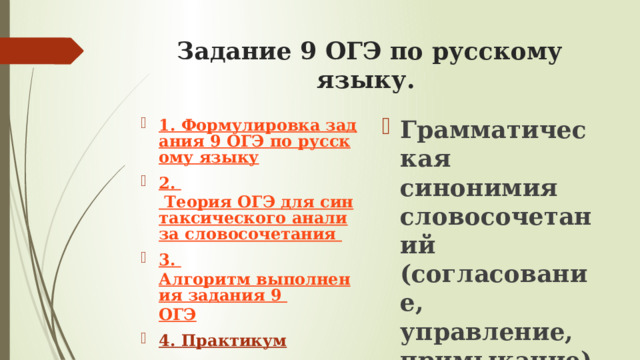 Задание 9 ОГЭ по русскому языку.   Грамматическая синонимия словосочетаний  (согласование, управление, примыкание)   1. Формулировка задания 9 ОГЭ по русскому языку 2.  Теория ОГЭ для синтаксического анализа словосочетания 3 .  Алгоритм выполнения задания 9 ОГЭ 4. Практикум 