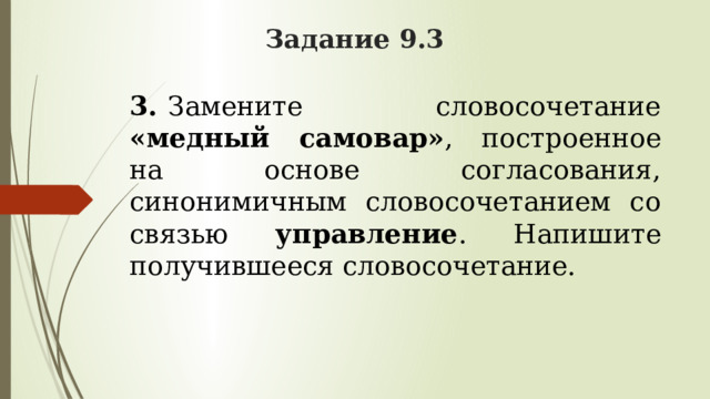 Задание 9.3 3.   Замените словосочетание «медный самовар» , построенное на основе согласования, синонимичным словосочетанием со связью управление . Напишите получившееся словосочетание. 