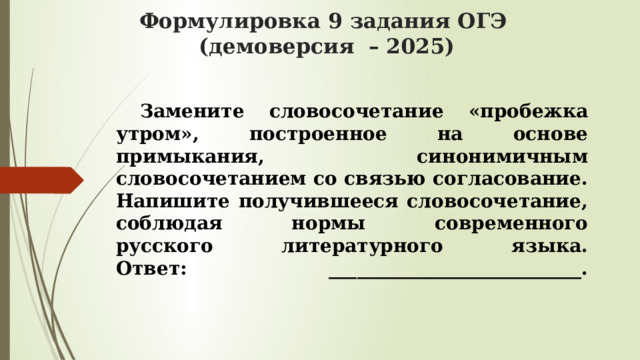 Формулировка 9 задания ОГЭ  (демоверсия – 2025)  Замените словосочетание «пробежка утром», построенное на основе  примыкания, синонимичным словосочетанием со связью согласование.  Напишите получившееся словосочетание, соблюдая нормы современного  русского литературного языка.  Ответ: ___________________________.   