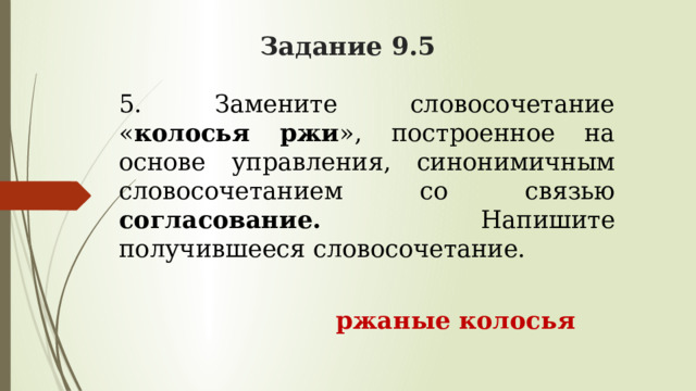 Задание 9.5 5. Замените словосочетание « колосья ржи », построенное на основе управления, синонимичным словосочетанием со связью согласование. Напишите получившееся словосочетание.  ржаные колосья 