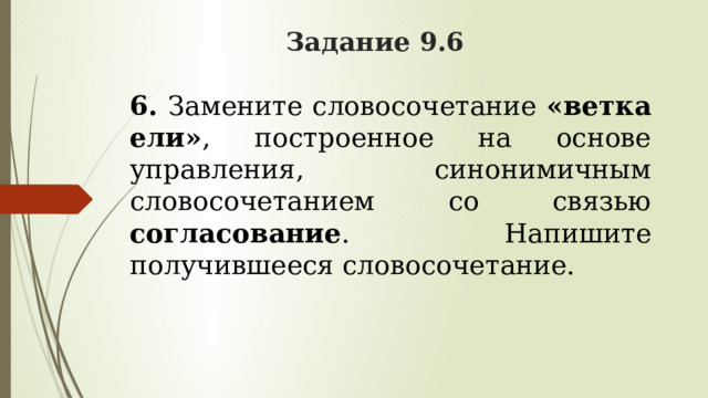 Задание 9.6 6.   Замените словосочетание «ветка ели» , построенное на основе управления, синонимичным словосочетанием со связью согласование . Напишите получившееся словосочетание. 