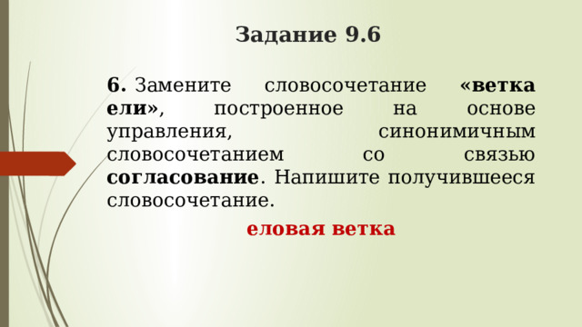 Задание 9.6 6.   Замените словосочетание «ветка ели» , построенное на основе управления, синонимичным словосочетанием со связью согласование . Напишите получившееся словосочетание. еловая ветка 