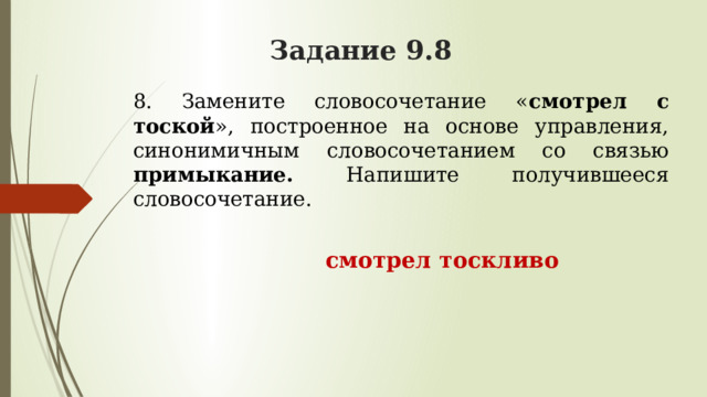 Задание 9.8 8. Замените словосочетание « смотрел с тоской », построенное на основе управления, синонимичным словосочетанием со связью примыкание. Напишите получившееся словосочетание.  смотрел тоскливо 