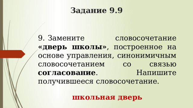 Задание 9.9 9.    Замените словосочетание «дверь школы» , построенное на основе управления, синонимичным словосочетанием со связью согласование . Напишите получившееся словосочетание. школьная дверь 