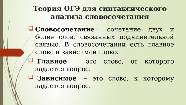 Теория ОГЭ для синтаксического анализа словосочетания Словосочетание  – сочетание двух и более слов, связанных подчинительной связью. В словосочетании есть главное слово и зависимое слово.   Главное   – это слово, от которого задается вопрос.   Зависимое  – это слово, к которому задается вопрос.  