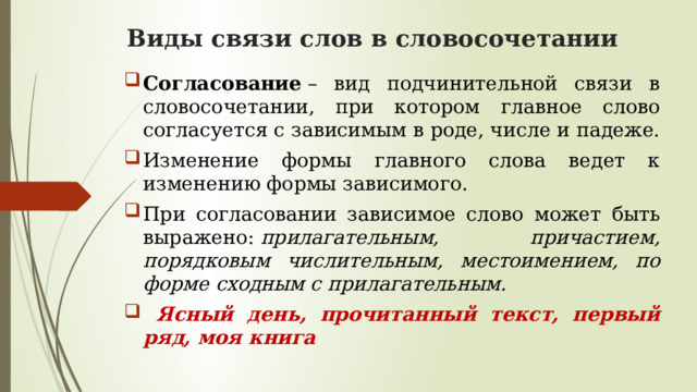 Виды связи слов в словосочетании   Согласование  – вид подчинительной связи в словосочетании, при котором главное слово согласуется с зависимым в роде, числе и падеже. Изменение формы главного слова ведет к изменению формы зависимого. При согласовании зависимое слово может быть выражено:  прилагательным, причастием, порядковым числительным, местоимением, по форме сходным с прилагательным.  Ясный день, прочитанный текст, первый ряд, моя книга 