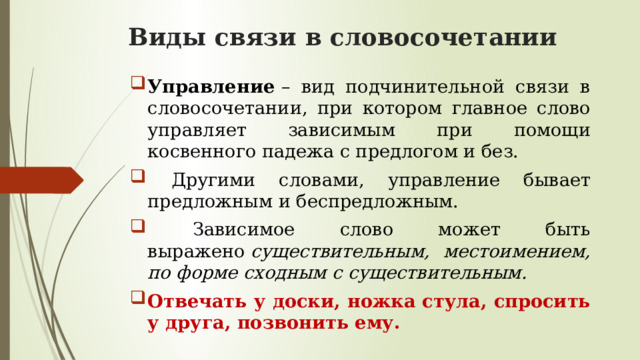 Виды связи в словосочетании Управление  – вид подчинительной связи в словосочетании, при котором главное слово управляет зависимым при помощи косвенного падежа с предлогом и без.  Другими словами, управление бывает предложным и беспредложным.  Зависимое слово может быть выражено  существительным, местоимением, по форме сходным с существительным. Отвечать у доски, ножка стула, спросить у друга, позвонить ему. 