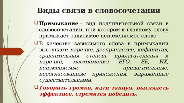 Виды связи в словосочетании Примыкание  – вид подчинительной связи в словосочетании, при котором к главному слову примыкает зависимое неизменяемое слово В качестве зависимого слова в примыкании выступает:  наречие, деепричастие, инфинитив, сравнительная степень прилагательных и наречий, местоимения ЕГО, ЕЁ, ИХ, неизменяемые прилагательные, несогласованные приложения, выраженные существительными. Говорить громко, идти танцуя, выглядеть эффектнее, стремится победить. 